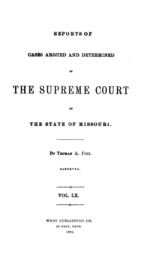 handle is hein.statereports/rsesined0060 and id is 1 raw text is: REPORTS OF

OASES ARGUED AND DETERMINED
THE SUPREME COURT
op
THE STATE OF MISSOURI.
By TRmAN A. Posi.
8 LPORT X Y.
-0
VOL LX.
WEST PUBLISHING CO.
ST. PAUL, ALINN.
1876.


