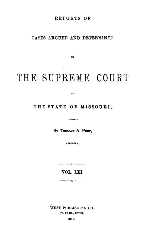 handle is hein.statereports/rsesined0061 and id is 1 raw text is: ï»¿REPORTS OF
CASES ARGUED AND DETERMINED
THE SUPREME COURT
OF

THE STATE OF MISSOURI.
By Taumus A. Poor,
REPORTER.
-0

VOL. LXI.
-
WEST PUBLISHING CO.
ST. PAUL, MENN.
1876.


