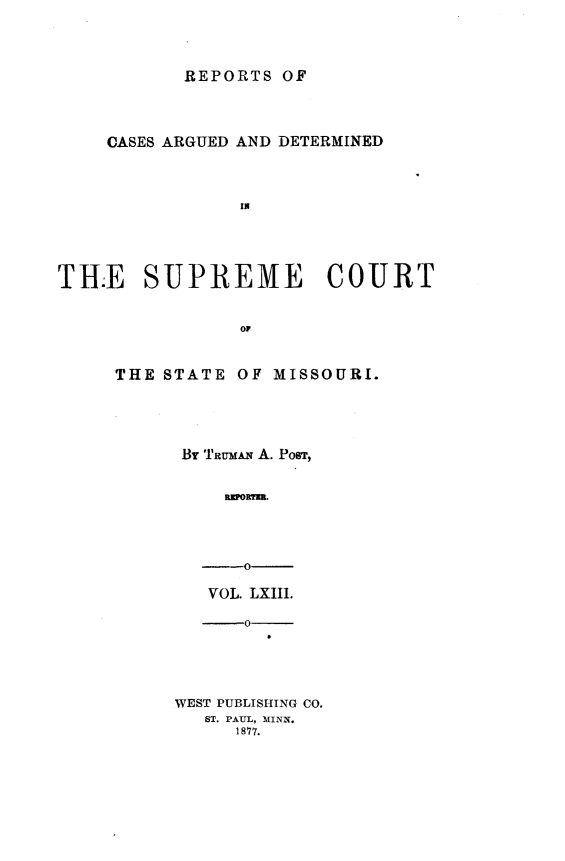 handle is hein.statereports/rsesined0063 and id is 1 raw text is: ï»¿REPORTS OF

CASES ARGUED AND DETERMINED
TRE SUPREME COURT
OF

THE STATE OF MISSOURI.
By TautmA A. PosT,
-0
VOL. LXIII.
--0
WEST PUBLISHING CO.
ST. PAUL, MINN.
1877.


