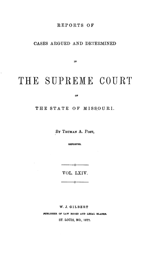 handle is hein.statereports/rsesined0064 and id is 1 raw text is: REPORTS OF
CASES ARGUED AND DETERMINED
IN
THE SUPREME COURT
OF

THE STATE

OF MISSOURI.

By TRmAN A. POST,
REPORTER.
-O
VOL. LXIV.

-0
W. J. GILBERT
PUBLISHER OF LAW BOOKS AND LEGAL BLANKS.
ST. LOUIS, MO., 1877.


