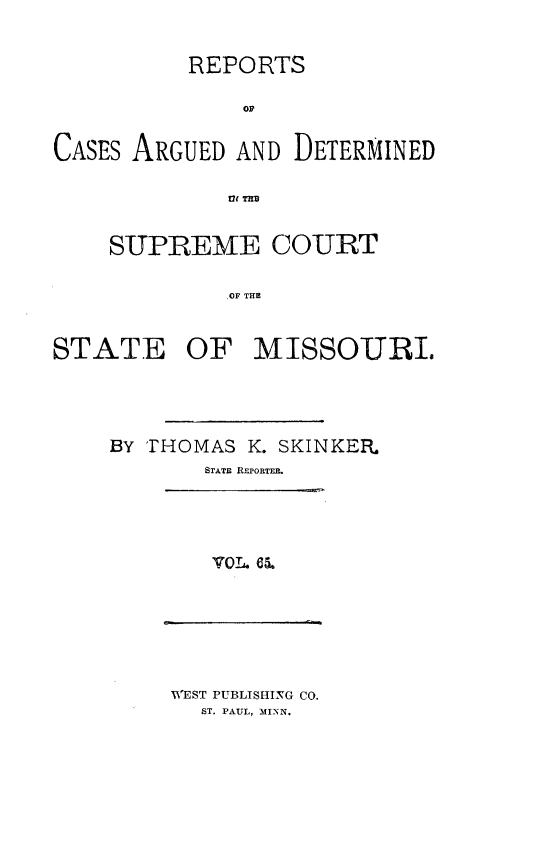 handle is hein.statereports/rsesined0065 and id is 1 raw text is: REPORTS
Op
CASES ARGUED AND DETERMINED
SUPREME COURT
,OF THE
STATE OF MISSOURI.
BY THOMAS K. SKINKER.
STATE REPORTER.

WEST PUBLISHING CO.
ST. PAUL, MINN.


