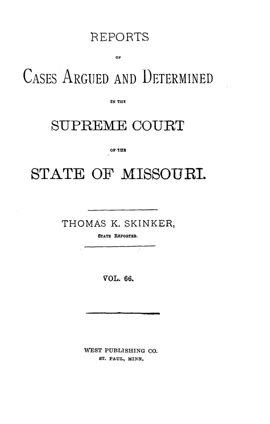 handle is hein.statereports/rsesined0066 and id is 1 raw text is: REPORTS
op
CASES ARGUED AND DETERMINED
IN THe
SUPREME COURT
OF Ina
STATE OF MISSOURI.

THOMAS K. SKINKER,
STATE REPORTER.

VOL. 66.

WEST PUBLISHING CO.
ST. PAUL, MINN.


