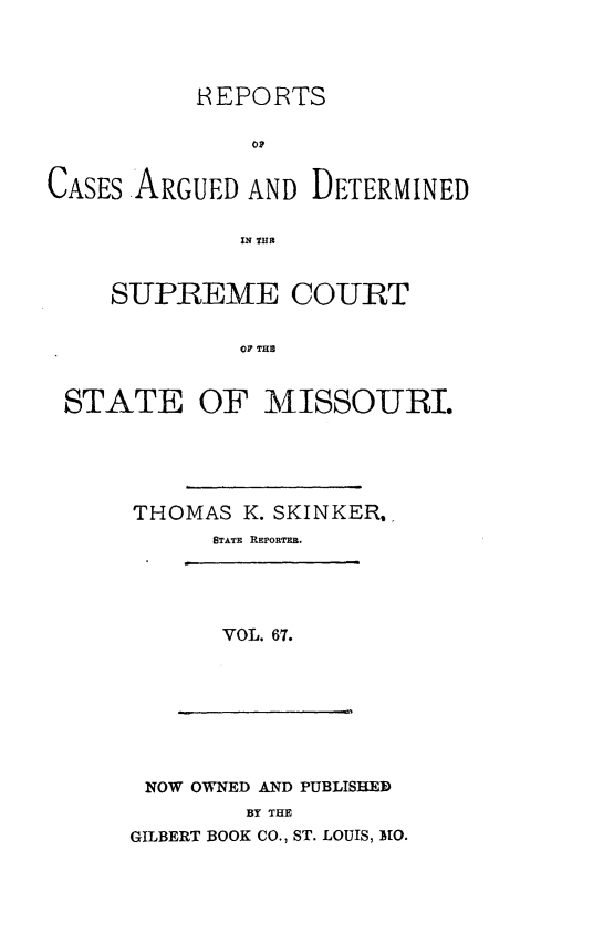 handle is hein.statereports/rsesined0067 and id is 1 raw text is: REPORTS
OP
CASES ARGUED AND DETERMINED
IN TH1E
SUPREEME COURT
OF THE
STATE OF MISSOURI.

THOMAS K. SKINKER,
STATE REPORTER.
VOL. 67.

NOW OWNED AND PUBLISHED
BY THE
GILBERT BOOK CO., ST. LOUIS, MlO.


