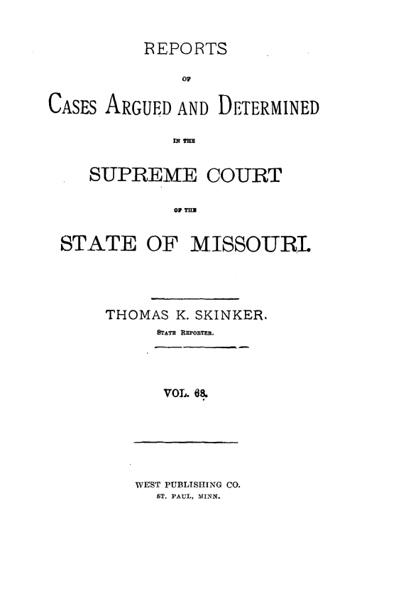handle is hein.statereports/rsesined0068 and id is 1 raw text is: REPORTS
07
CASES ARGUED AND DETERMINED
nm
SUPREME COURT
OF TM O
STATE OF MISSOURI.

THOMAS K. SKINKER,
8ATS REPOBTEn.

VOL. 68.

WEST PUBLISHING CO.
ST. PAUL, MINN.


