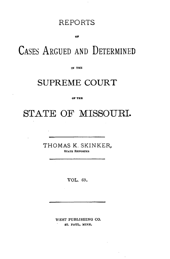 handle is hein.statereports/rsesined0069 and id is 1 raw text is: REPO RTS
or
CASES ARGUED AND DETERMINED
IN THE
SUPREME COURT
OF THB
STATE OF MISSOURI.

THOMAS K. SKINKER,
STATE REPORTER

VOL. 69.

WEST PUBLISHING CO.
ST. PAUL, MINN.



