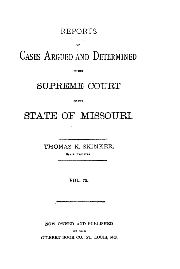 handle is hein.statereports/rsesined0072 and id is 1 raw text is: REPORTS
CASES ARGUED AND DETERMINED
SUPREME COURT
OF THE
STATE OF MISSOURI.

THOMAS K. SKINKER.
SATZ RPuom=E.
VOL. 72.

NOW OWNED AND PUBLISHED
BY THE
GILBERT BOOK CO., ST. LOUIS, )10.


