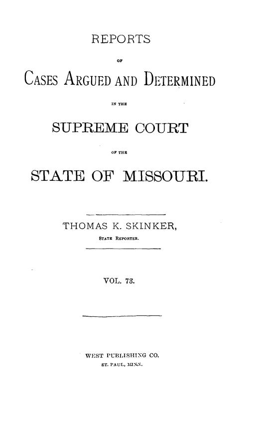 handle is hein.statereports/rsesined0073 and id is 1 raw text is: REPORTS
OF
CASES ARGUED AND DETERMINED
IN THE
SUPREME COURT
OF THE
STATE OF MISSOURI.

THOMAS K. SKINKER,
STATE REPORTER.

VOL. 73.

WEST PUBLISHING CO.
ST. PAUL,  .



