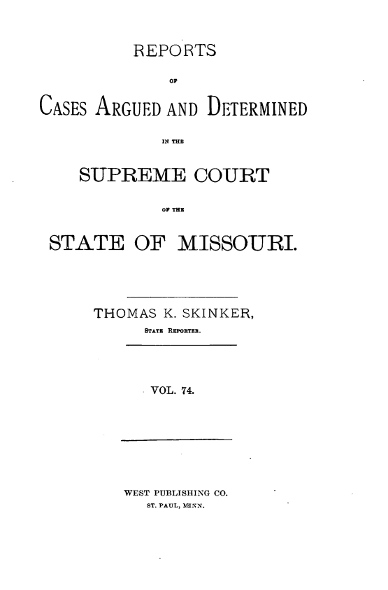 handle is hein.statereports/rsesined0074 and id is 1 raw text is: REPORTS
OF
CASES ARGUED AND DETERMINED
IN THE
SUPREME COURT
OF THE
STATE OF MISSOURI.

THOMAS K. SKINKER,
STATE REPORTER.
VOL. 74.

WEST PUBLISHING CO.
ST. PAUL, M3NN.


