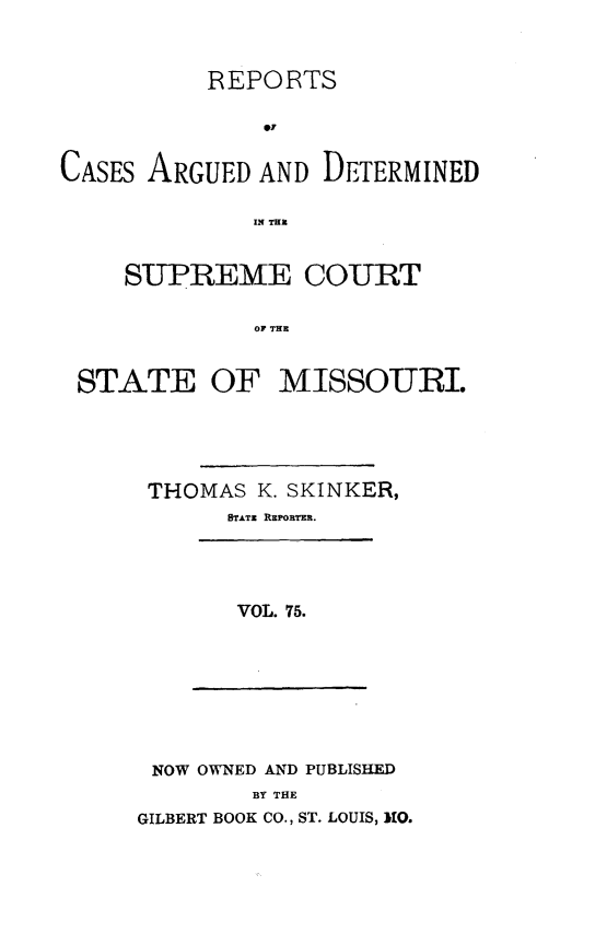 handle is hein.statereports/rsesined0075 and id is 1 raw text is: REPORTS
0.7
CASES ARGUED AND DETERMINED
IN TaE
SUPREME COURT
OF THE
STATE OF MISSOURI.
THOMAS K. SKINKER,
STATE REPORTER.

VOL. 75.

NOW OWNED AND PUBLISHED
BY THE
GILBERT BOOK CO., ST. LOUIS, MO.


