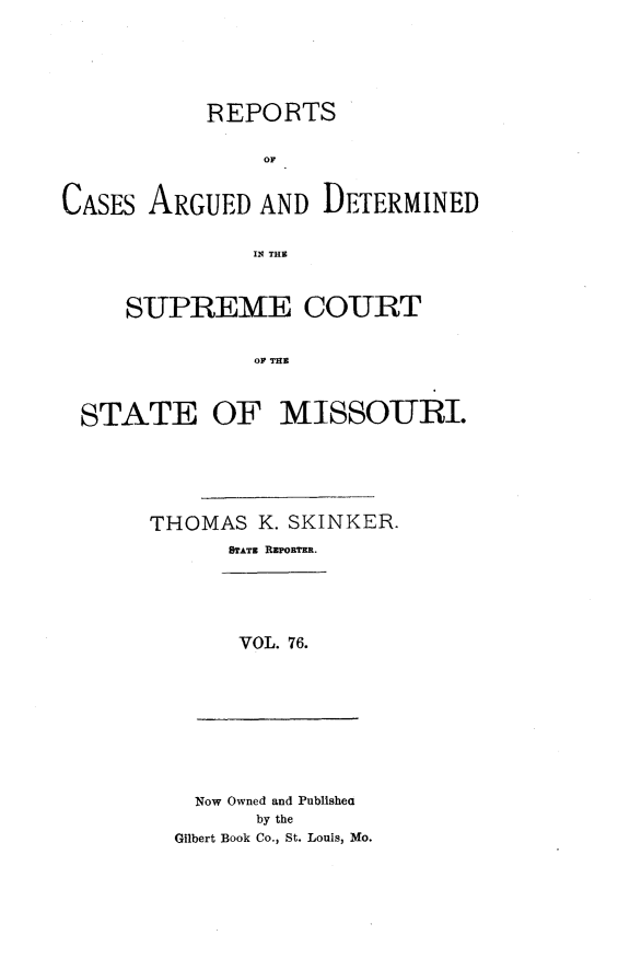 handle is hein.statereports/rsesined0076 and id is 1 raw text is: REPORTS
OF
CASES ARGUED AND DETERMINED
I THE
SUPREME COURT
OF THE
STATE OF MISSOURI.

THOMAS K. SKINKER.
STATZ RWPORTER.
VOL. 76.

Now Owned and Publishea
by the
Gilbert Book Co., St. Louis, Mo.


