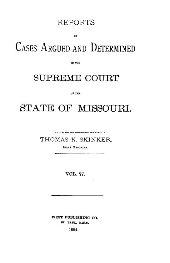 handle is hein.statereports/rsesined0077 and id is 1 raw text is: REPORTS
OF
CASES ARGUED AND DETERMINED
IN THE
SUPREME COURT
Or ME
STATE OF MISSOURI.

THOMAS K. SKINKER.
STATE REPORTR.
VOL. 77.

WEST PUBLISHING CO.
ST. PAUL, MINE.
1884.


