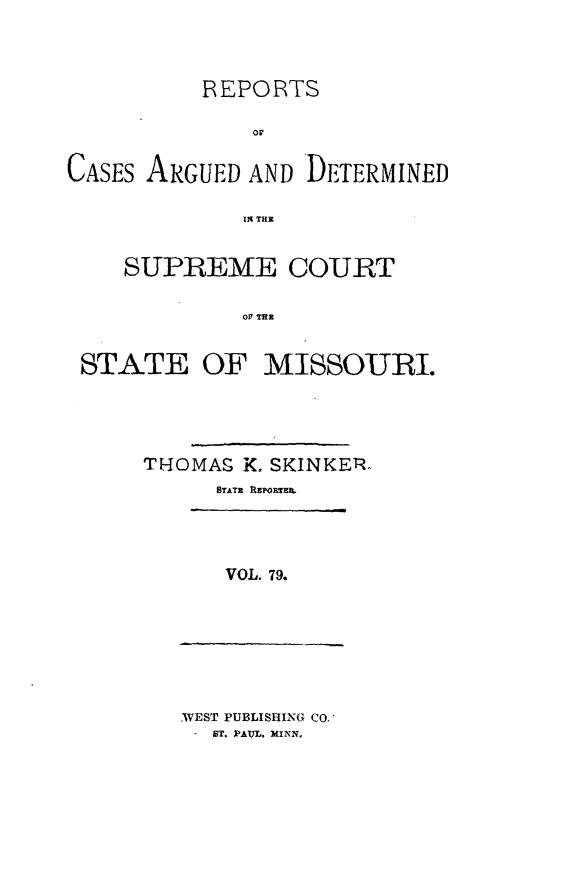 handle is hein.statereports/rsesined0079 and id is 1 raw text is: REPORTS
CASES ARGUED AND DETERMINED
119 THE
SUPREME COURT
Olt TE
STATE OF MISSOURI.
THOMAg K. SKINKETR
STATE REP0nRTEA

VOL. 79.

WEST PUBLISHING CO..
ST. PAUL, MINN.



