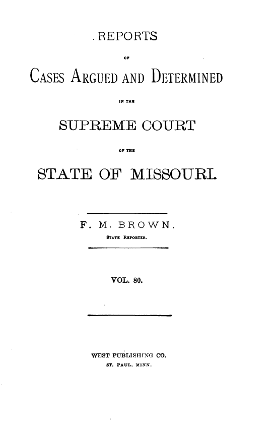 handle is hein.statereports/rsesined0080 and id is 1 raw text is: .REPORTS
OF
CASES ARGUED AND DETERMINED
IN THR
SUPREME COURT
OF THU
STATE OF MISSOURL

F. M. BROWN.
STATE REPORTEB.

VOL. 80.

WEST PUBLISITN-G CO.
ST. PAUL, MINN.


