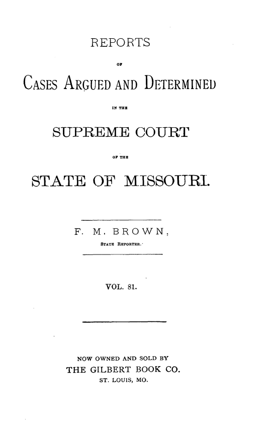 handle is hein.statereports/rsesined0081 and id is 1 raw text is: REPORTS
OF
CASES ARGUED AND DETERMINED
IN THR
SUPREME COURT
OF THE
STATE OF MISSOURI.

F. M. BROWN.
STATE REPORTER.

VOL. 81.

NOW OWNED AND SOLD BY
THE GILBERT BOOK CO.
ST. LOUIS, MO.


