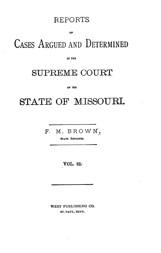 handle is hein.statereports/rsesined0082 and id is 1 raw text is: REPORTS
OF
CASES ARGUED AND DETERMINED
IN THE
SUPREME COURT
OF ME
STATE OF MISSOURL

F. M. BROWN,
STATE REPORTER.
VOL. 82.,

WEST PUBLISHING CO.
ST. PAUL, 3IUNN.


