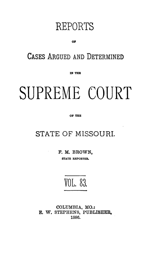 handle is hein.statereports/rsesined0083 and id is 1 raw text is: REPORTS
OF
CASES ARGUED AND DETERMINED
SUPREME COURT
OFM
STATE OF MISSOURI.

F. M. BROWN,
STATE REPORTER.
VOL. 83.
COLUMBIA, MO.:
E. W. STEPHENS, PUBLISHER,
1886.


