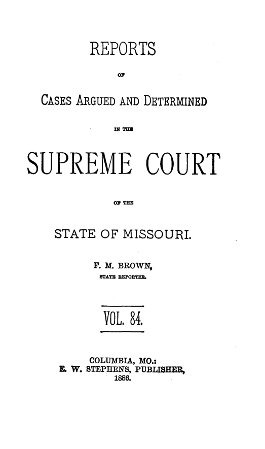 handle is hein.statereports/rsesined0084 and id is 1 raw text is: REPORTS
OF
CASES ARGUED AND DETERMINED
In T=U
SUPREME COURT
STATE OF MISSOURI.

F. M. BROWN,
STATE REPORTER,
VOL. 84.
COLUMBIA, MO.:
E. W. STEPHENS, PUBLISHER,
1888.


