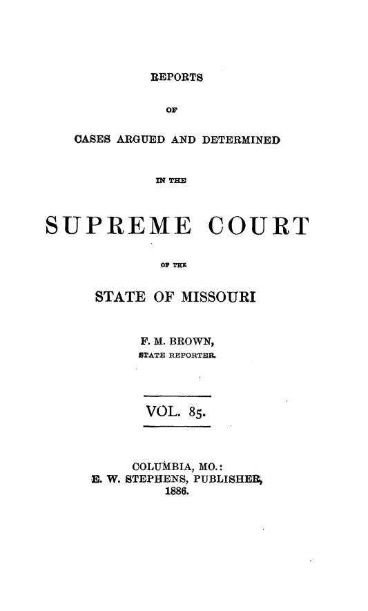 handle is hein.statereports/rsesined0085 and id is 1 raw text is: REPORTS

OF
CASES ARGUED AND DETERMINED
IN THE
SUPREME COURT
OF THw

STATE OF MISSOURI
F. M. BROWN,
STATE REPORTER.

VOL. 85.

COLUMBIA, MO.:
E. W. STEPHENS, PUBLISHE
1886.


