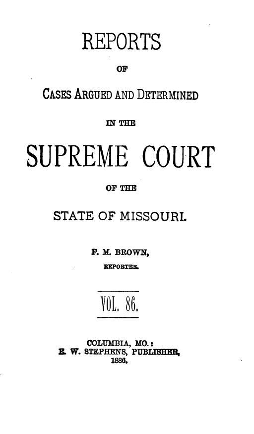 handle is hein.statereports/rsesined0086 and id is 1 raw text is: REPORTS
OF
CASEs ARGUED AND DETERMINED
SUPREME COURT
OF THE
STATE OF MISSOURI.

F. M BROWN,
DEPORTEB.
YR, 86,
COLUMBIA, MO.:
X W. STEPHENS, PUBLISHER,
1886.


