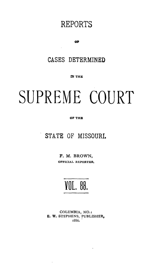 handle is hein.statereports/rsesined0088 and id is 1 raw text is: REPORTS
o0
CASES DETERMINED
M THB

SUPREME COURT
OF THB
STATE OF MISSOURI.

F. M. BROWN,
OFFICIAL REPORTBR.
VOL. 88.

COLUMBIA, MO.:
E. W. STEPHENS, PUBLISHER,
x886.


