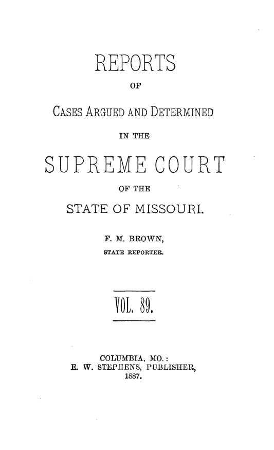 handle is hein.statereports/rsesined0089 and id is 1 raw text is: REPORTS
OF
CASES ARGUED AND DETERMINED
IN THE
SUPREME COURT
OF THE
STATE OF MISSOURI.

F. M. BROWN,
STATE REPORTER.
yOtL 89,

COLUMBIA, MO.:
F. W. STEPHENS, PUBLISHER,
1887.


