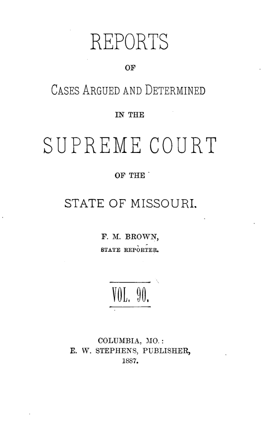 handle is hein.statereports/rsesined0090 and id is 1 raw text is: REPORTS
OF
CASES ARGUED AND DETERMINED
IN THE

SUPREME

COURT

OF THE
STATE OF MISSOURI.
F. M. BROWN,
STATE REPORTER.
VOL I.
COLUMBIA, MO.:
E. W. STEPHENS, PUBLISHER,
1887.


