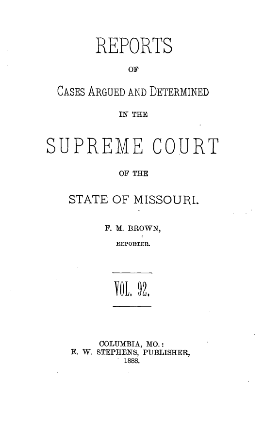 handle is hein.statereports/rsesined0092 and id is 1 raw text is: REPORTS
OF
CASES ARGUED AND DETERMINED
IN THE

SUPREME

OURT

OF THE

STATE OF MISSOURI.
F. M. BROWN,
REPORTER.

TOL, 92,

COLUMBIA, MO.:
E. W. STEPHENS, PUBLISHER,
1888.


