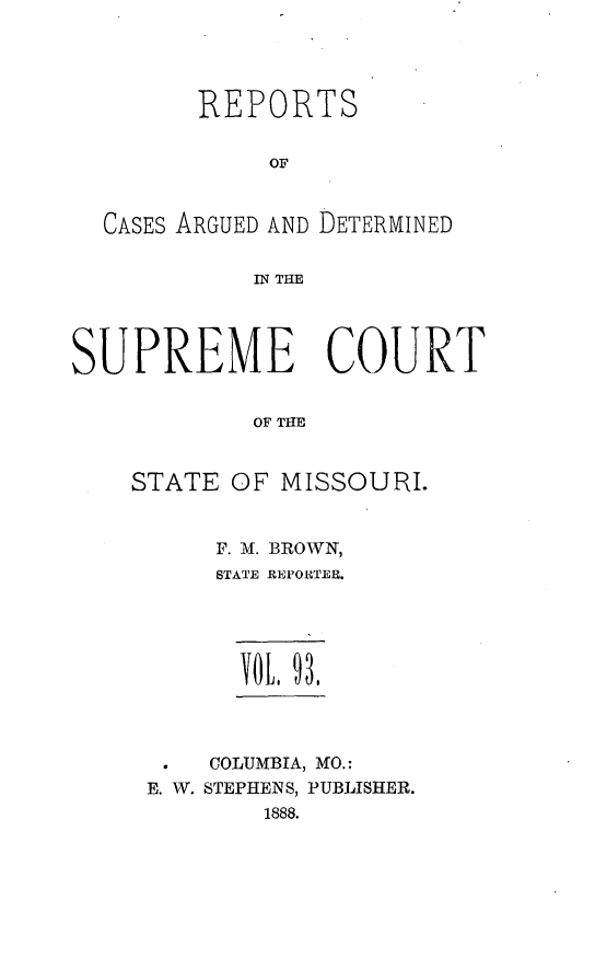 handle is hein.statereports/rsesined0093 and id is 1 raw text is: REPORTS
OF
CASES ARGUED AND DETERMINED
IN THE
SUPREME COURT
OF THE
STATE OF MISSOURI.

F. M. BROWN,
STATE REPORTER.
COLUMBIA, MO.:
E. V. STEPHENS, PUBLISHER.
1888.


