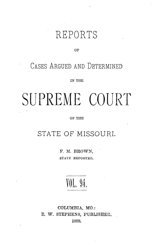 handle is hein.statereports/rsesined0094 and id is 1 raw text is: REPORTS
OF
CASES ARGUED AND DETERMINED
IN THE
SUPREME COURT
OF THE
STATE OF MISSOURI.

F. f. BROWN,
STATE REPORTER.
TOL, 94,
COLUMBIA, MO.:
E. W. STEPHEINS, PUBLISHER.
1888.


