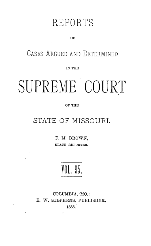handle is hein.statereports/rsesined0095 and id is 1 raw text is: REPORTS
OF
CASES ARGUED AND DETERMINED
IN THE
SUPREME COURT
OF THE
STATE OF MISSOURI.

F. M. BROWN,
STATE REPORTER.
\OtL 95.
COLUMBIA, MO.:
E. W. STEPHENS, PUBLISHER.
1888.


