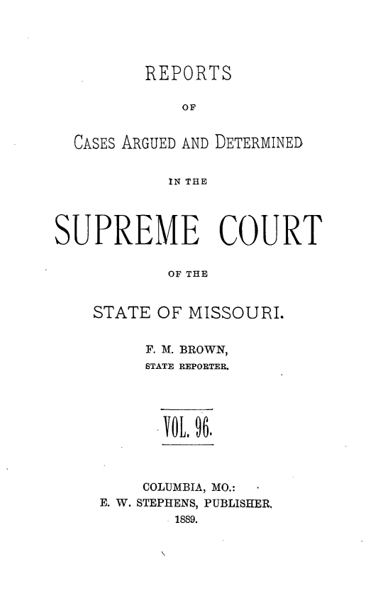 handle is hein.statereports/rsesined0096 and id is 1 raw text is: REPORTS
OF
CASES ARGUED AND DETERMINED
IN THE
SUPREME COURT
OF THE
STATE OF MISSOURI.

F. AT. BROWN,
STATE REPORTER.
YOL, 96.
COLUMBIA, MO.:
E. W. STEPHENS, PUBLISHER,
.1889.


