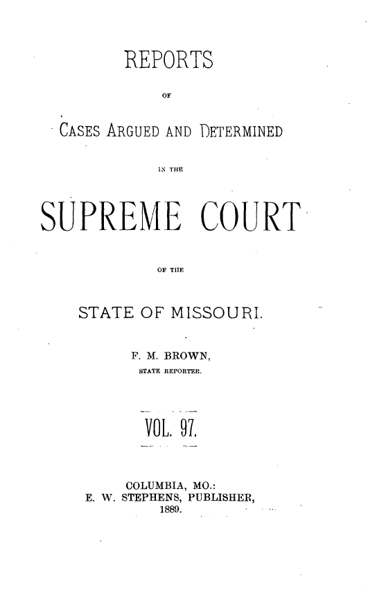 handle is hein.statereports/rsesined0097 and id is 1 raw text is: REPORTS
OF

CASES ARGUED AND

DETERMINED

IN THE

SUPREME COURT
OF TIlE
STATE OF MISSOURI.

F. M. BROWN,
STATE REPORTER.

VOL. 97.
COLUMBIA, MO.:
E. W. STEPHENS, PUBLISHER,
1889.


