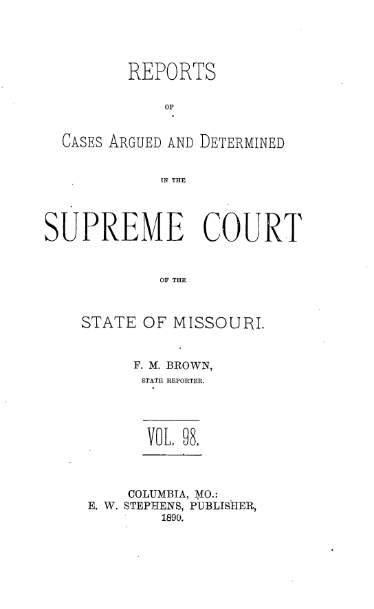 handle is hein.statereports/rsesined0098 and id is 1 raw text is: REPORTS
OF
CASES ARGUED AND DETERMINED
IN THE
SUPREME COURT
OF THE
STATE OF MISSOURI.

F. M. BROWN,
STATE REPORTER.
VOL, 98,
COLUMBIA, MO.:
E. W. STEPHENS, PUBLISHER,
1890.


