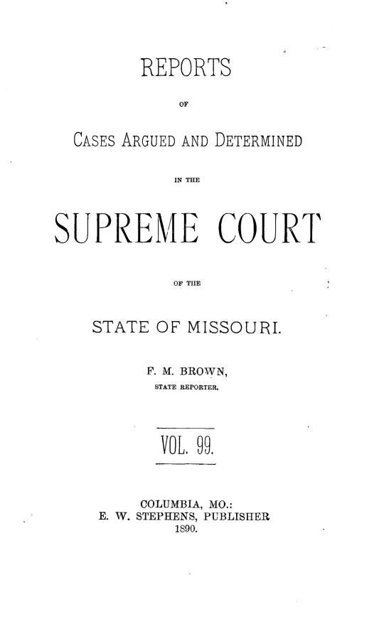 handle is hein.statereports/rsesined0099 and id is 1 raw text is: REPORTS
OF
CASES ARGUED AND DETERMINED
IN THE
SUPREME COURT
OF THE
STATE OF MISSOURI.

F. M. BROWN,
STATE REPORTER.
VOL. 99.

COLUMBIA, MO.:
E. W. STEPHENS, PUBLISHER
1890.


