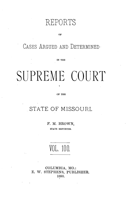handle is hein.statereports/rsesined0100 and id is 1 raw text is: REPORTS
OF
CASES ARGUED AND DETERMINED
IN THE
SUPREME COURT
OF THE
STATE OF MISSOURI.

F. M. BROWN,
STATE REPORTER.
VOL. 100.
COLUMBIA, MO.:
E. W. STEPHENS, PUBLISHER.
1890.



