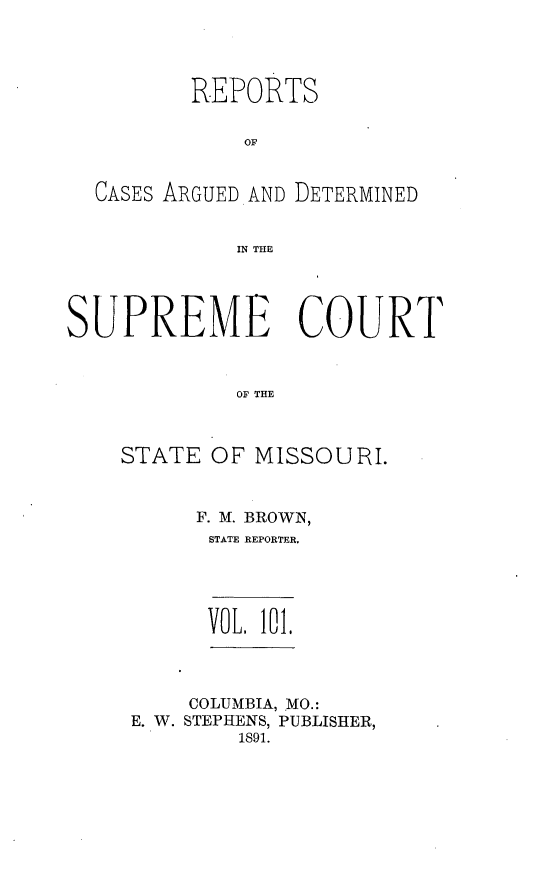 handle is hein.statereports/rsesined0101 and id is 1 raw text is: REPORTS
OF
CASES ARGUED AND DETERMINED
IN THE
SUPREME COURT
OF THE
STATE OF MISSOURI.

F. M. BROWN,
STATE REPORTER.
VOL. 101,
COLUMBIA, MO.:
E. W. STEPHENS, PUBLISHER,
1S91.


