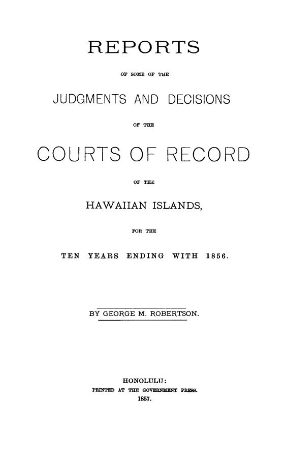 handle is hein.statereports/rsjdcrhi0001 and id is 1 raw text is: REPORTS
OF SOME OF THE

JUDGMENTS AND

DECISIONS

OF THE

COURTS OF

RECORD

OF THE

HAWAIIAN ISLANDS,
FOR THE

TEN YEARS ENDING

WITH 1856.

BY GEORGE M. ROBERTSON.
HONOLULU:
PRINTD AT THE GOVERMfT PRES
1857.


