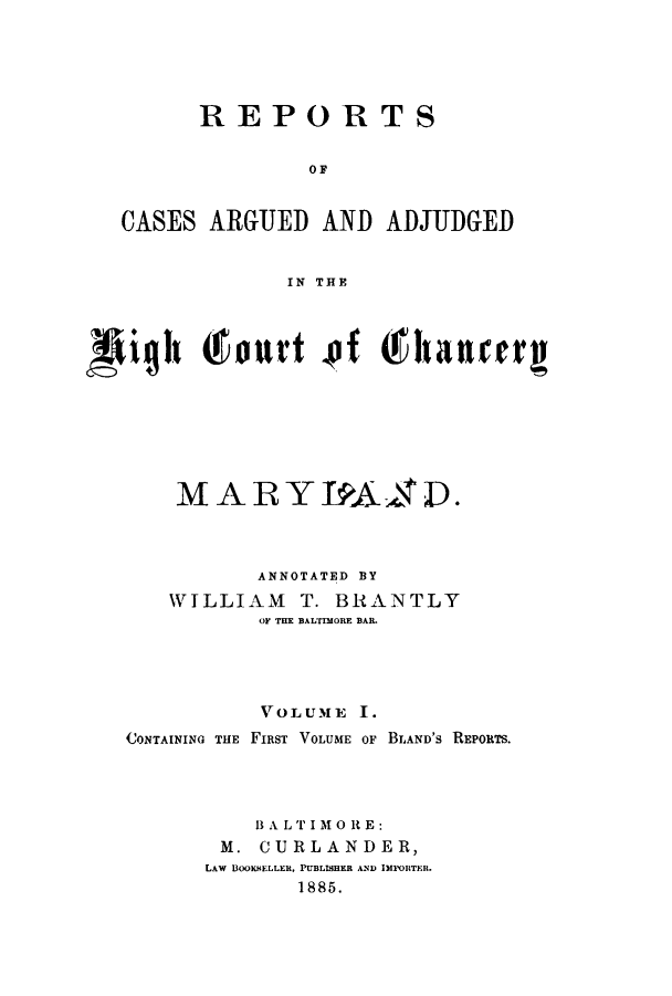 handle is hein.statereports/rsouedhig0001 and id is 1 raw text is: REPORTS
O F
CASES ARGUED AND ADJUDGED
IN THE
MARYTIAAID .
ANNOTATED BY
WILLIAM T. BRANTLY
OF THE BALTIMORE BAR.
VOLUME I.
CONTAINING THE FIRST VOLUME OF BLAND'S REPORTS.
B A LT' I M o R E:
M. CURLANDER,
LAW BOOKHELLER, PUBLISHER AND IMPORTER.
1885.


