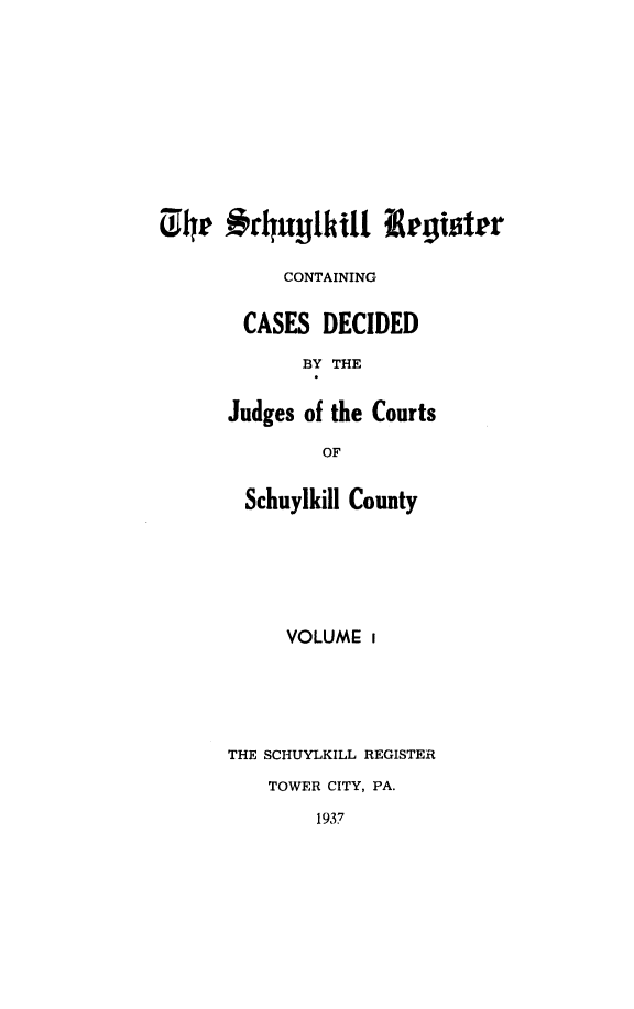 handle is hein.statereports/schurgi0001 and id is 1 raw text is: #h rhuylkil t-1 egister
CONTAINING
CASES DECIDED
BY THE
Judges of the Courts
OF

Schuylkill County
VOLUME i
THE SCHUYLKILL REGISTER
TOWER CITY, PA.
1937


