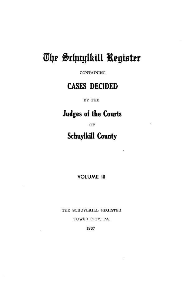handle is hein.statereports/schurgi0003 and id is 1 raw text is: (14p #rhuylkill  legister
CONTAINING
CASES DECIDED
BY THE
Judges of the Courts
OF
Schuylkill County
VOLUME III
THE SCHUYLKILL REGISTER
TOWER CITY, PA.
1937


