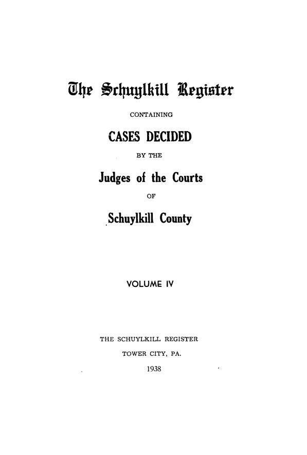 handle is hein.statereports/schurgi0004 and id is 1 raw text is: 01h4r **rhu1hkill   tegiattr
CONTAINING
CASES DECIDED
BY THE
Judges of the Courts
OF
Schuylkill County

VOLUME IV
THE SCHUYLKILL REGISTER
TOWER CITY, PA.
1938


