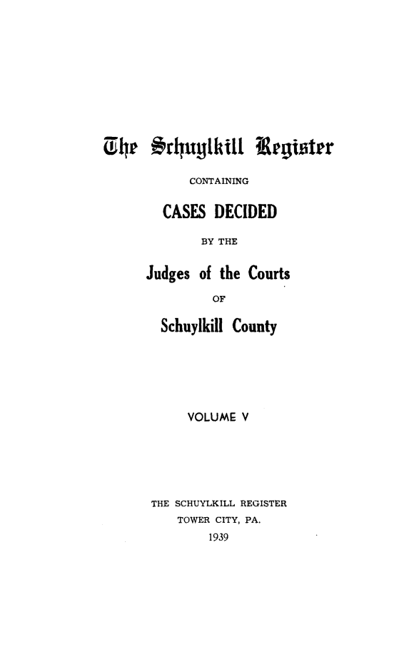 handle is hein.statereports/schurgi0005 and id is 1 raw text is: CONTAINING
CASES DECIDED
BY THE
Judges of the Courts
OF

Schuylkill County
VOLUME V
THE SCHUYLKILL REGISTER
TOWER CITY, PA.
1939


