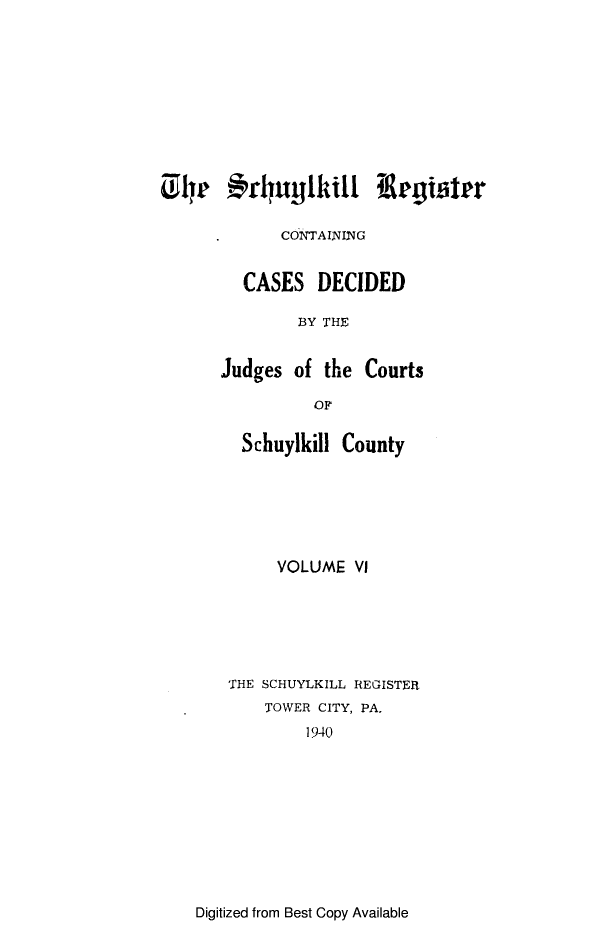 handle is hein.statereports/schurgi0006 and id is 1 raw text is: Ly '14rrlyuylkilt i rgi~ler
CONTAINIG
CASES DECIDED
BY THE
Judges of the Courts
OF
Schuylkill County
VOLUME V
THE SCHUYLKILL REGISTER
TOWER CITY, PA,
1940

Digitized from Best Copy Available


