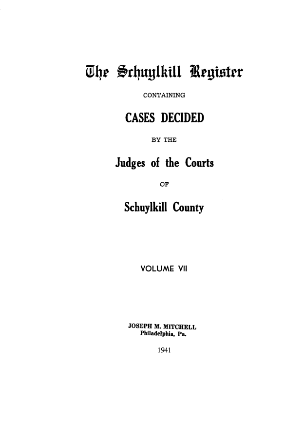 handle is hein.statereports/schurgi0007 and id is 1 raw text is: 01h 4P9rl~uytkill Registrr
CONTAINING
CASES DECIDED
BY THE
Judges of the Courts
OF

Schuylkill County
VOLUME VII
JOSEPH M. MITCHELL
Philadelphia, Pa.

1941


