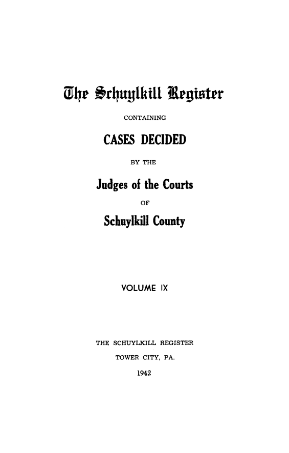 handle is hein.statereports/schurgi0009 and id is 1 raw text is: The #rhuylkill Register
CONTAINING
CASES DECIDED
BY THE
Judges of the Courts

OF
Schuylkill County
VOLUME IX
THE SCHUYLKILL REGISTER
TOWER CITY, PA.
1942


