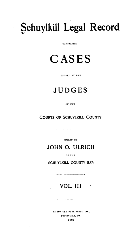 handle is hein.statereports/schuyler0003 and id is 1 raw text is: Schuylkill Legal Record
CONTAINING
CASES

DECIDED BY THX
JUDGES
OF TH E
COURTS OF SCHUYLKILL COUNTY

EDITED BY

JOHN 0. ULRICH
OF TIE
SCHUYLKILL COUNTY BAR

VOL. III
CIlItONICLE PUBLISHING CO.,
POTTSVILLE, PA.
1906


