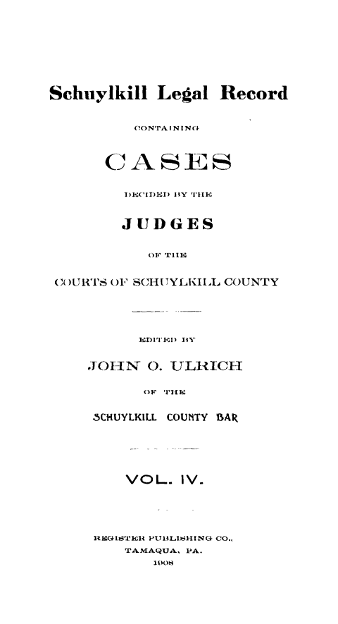 handle is hein.statereports/schuyler0004 and id is 1 raw text is: Schuylkill Legal Record
CIONTA IN 1N-
CASES
D)ECIDED) BVY'F111h
JUDGES
OF T11tE
(1) U RTS (F SCH I TYLKI IL COUNTY
ED I'I'E1) 1i.
JOI-IN  0. ULIIICH
OF THE
3CHUYLKILL COUNTY BAR
VOL. IV.
HEC4I1TRUIH PUMLISHING CO.,
TAMAQUA, PA.
lO



