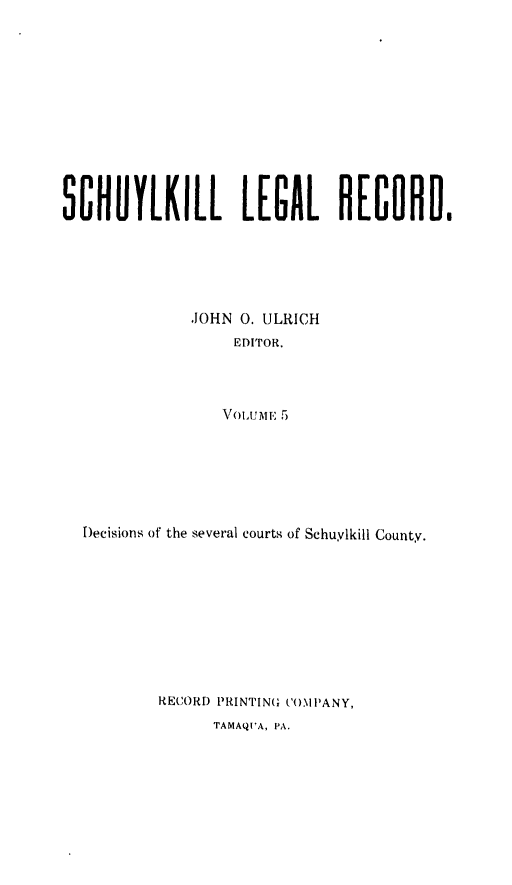 handle is hein.statereports/schuyler0005 and id is 1 raw text is: SCHUYLKILL LEGAL RECORD.
-JOHN 0. ULRICH
EDITOR.
VOIUME 5t
Decisions of the several courts of Schuylkill County.

RECORD PRINTING COMPANY,
TAMAQUA, PA.


