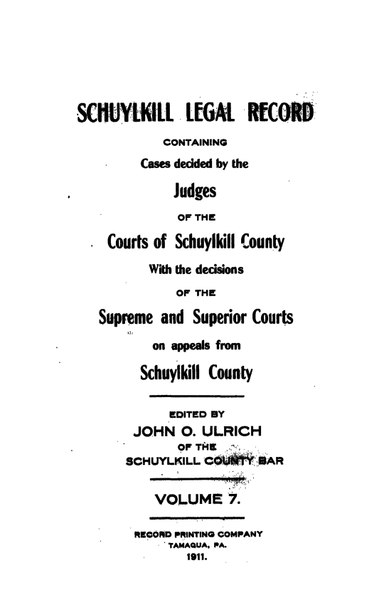 handle is hein.statereports/schuyler0007 and id is 1 raw text is: SCKUYLKILL LEGAl RECKOR
CONTAINING
Cases decided by the
Judges
OF THE
Courts of Schuylkill County
With the decisions
OF THE
Supreme and Superior Courts
on appeals from
Schuylkill County
EDITED BY
JOHN 0. ULRICH
OF TII
SCHUYLKILL C  *1  SAR
VOLUME 7.
RECORO PRINTING COMPANY
T AMAQUA, PA.
1911.


