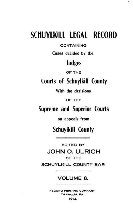 handle is hein.statereports/schuyler0008 and id is 1 raw text is: S(HUYLKILL L[GAL        R[WORD
CONTAINING
Cases decided by tLe
Judges
OF THE
Courts of Schuylkill County
With the decisions
OF THE
Supreme and Superior Courts
on appeals from
Schuylkill County
EDITED BY
JOHN 0. ULRICH
OF THE
SCHUYLKILL COUNTY BAR
VOLUME 8.
RECORD PRINTING COMPANY
TAMAQUA, PA.
1912.


